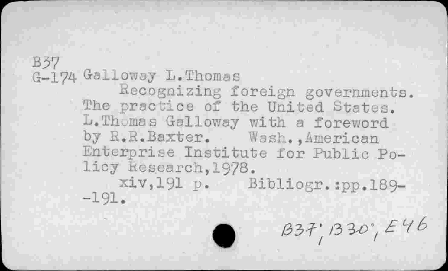 ﻿B37
G-174 Galloway L.Thomas
Recognizing foreign governments. The practice of the United. States. L.Thomas Galloway with a foreword, by R.R.Baxter. Wash.»American Enterprise Institute for Public Policy Research,1978«
xiv,191 p. Bibliogr.:pp,189--191.
A /33703 EV